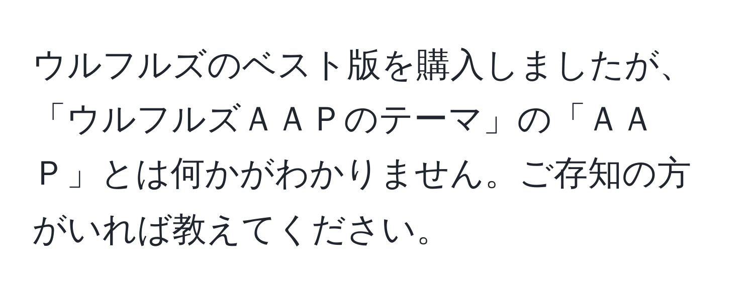 ウルフルズのベスト版を購入しましたが、「ウルフルズＡＡＰのテーマ」の「ＡＡＰ」とは何かがわかりません。ご存知の方がいれば教えてください。