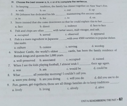 Choose the best answer a, b, c or d to complete the sentence.
1. In keeping_ tradition, the family has dinner together on New Year's Eve.
a. with b. on c. out d. up
2. Mr Johnson has dedicated his life _maintaining this ancient castle. d.on
a. in b. for c. to
3. Stern insisted that she come downtown so that he could explain this to her_
a. face b. direct c. indirect d. face to face
4. Fish and chips are often _with tartar sauce, malt vinegar, and salt.
a. occupied b. served c.observed d. appeared
5. Fish is a main ingredient in Japanese _, with over 4500 varieties in popular dishes
like sushi.
a. culture b. cuisine c. serving d. worship
6. Windsor Castle, the world's oldest _castle, has been the family residence of
British kings and queens for 1,000 years.
a. well-preserved b. associated c. occupted d. ruined
7. When I see the kids playing football, I almost wish I_ their age again.
a. was b. am c. would be d. could be
8. What_ all yesterday morning? I couldn't call you.
a. were you doing b. are you doing c. will you do d. did you use to do
9. Fun, games, get-togethers; those are all things families do to keep traditions_
a. lively b. living c. alively d. alive
UNIT 4: REMEMBErING THE PAsT • 67