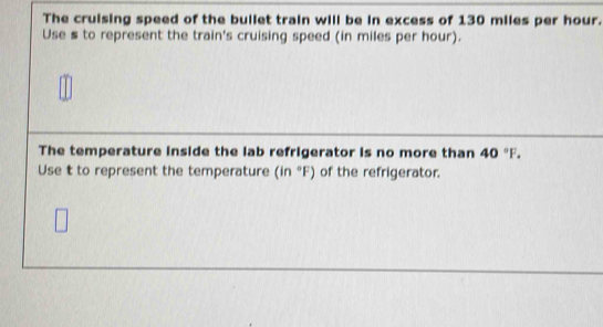 The cruising speed of the bullet train will be in excess of 130 miles per hour. 
Use s to represent the train's cruising speed (in miles per hour). 
The temperature inside the lab refrigerator is no more than 40°F. 
Use t to represent the temperature (in°F) of the refrigerator.