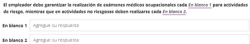 El empleador debe garantizar la realización de exámenes médicos ocupacionales cada En blanco 1 para actividades 
de riesgo, mientras que en actividades no riesgosas deben realizarse cada En blanco 2. 
En blanco 1 Agregue su respuesta 
En blanco 2 Agregue su respuesta