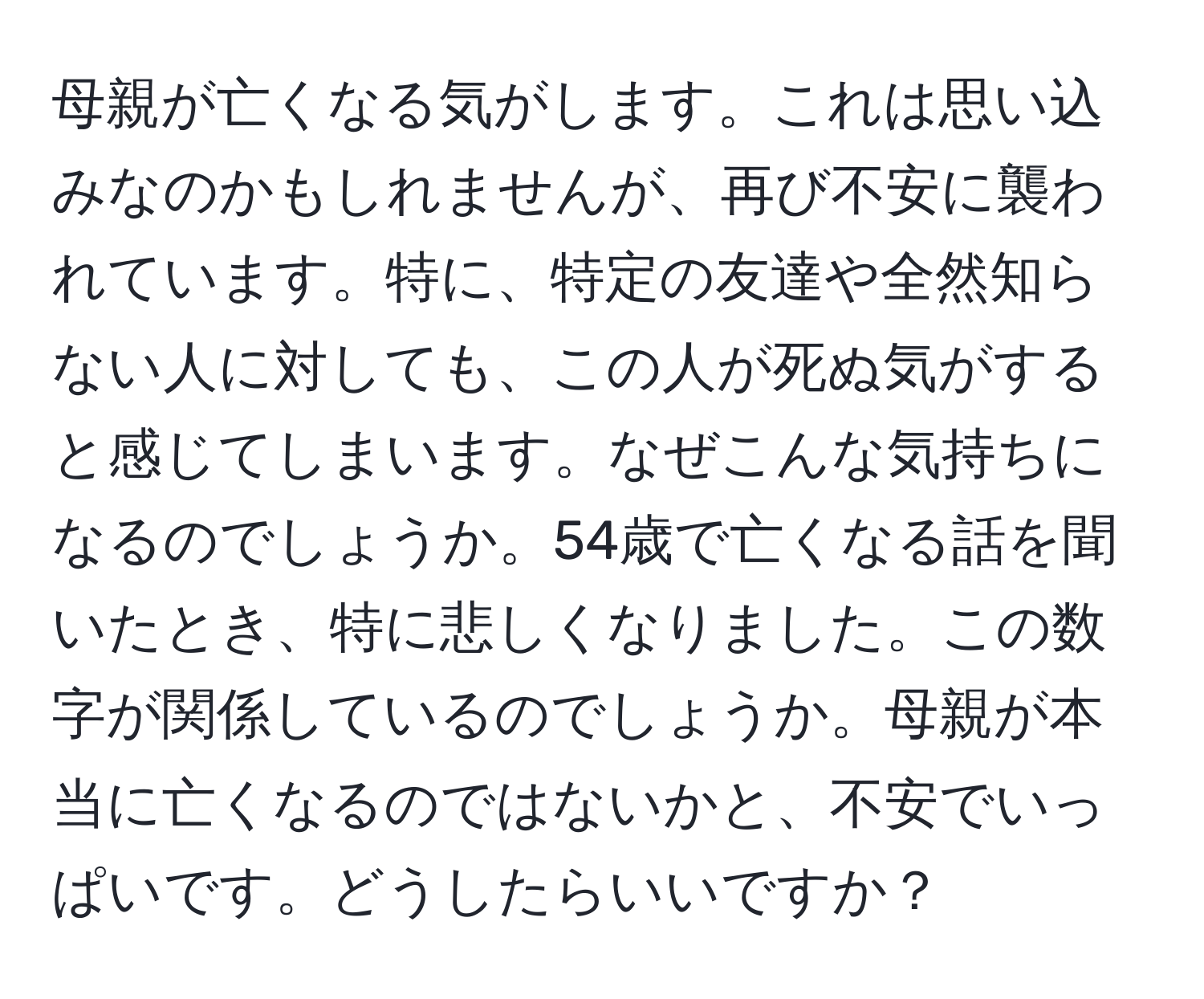 母親が亡くなる気がします。これは思い込みなのかもしれませんが、再び不安に襲われています。特に、特定の友達や全然知らない人に対しても、この人が死ぬ気がすると感じてしまいます。なぜこんな気持ちになるのでしょうか。54歳で亡くなる話を聞いたとき、特に悲しくなりました。この数字が関係しているのでしょうか。母親が本当に亡くなるのではないかと、不安でいっぱいです。どうしたらいいですか？