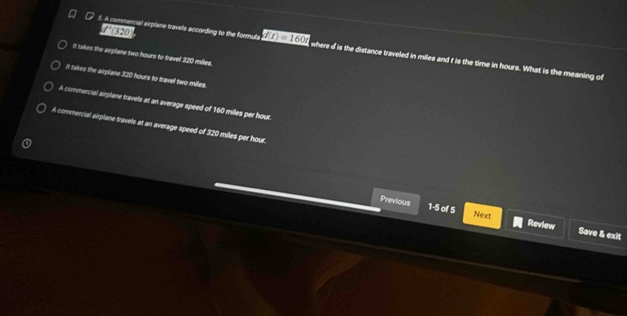 1^(-1)(3 20
5. A commercial airplane travels according to the formula d(t)=160t , where d is the distance traveled in miles and t is the time in hours. What is the meaning of
It takes the airplane two hours to travel 320 miles.
It takes the airplane 320 hours to travel two miles.
A commercial airplane travels at an average speed of 160 miles per hour.
A commercial airplane travels at an average speed of 320 miles per hour.
Previous 1-5 of 5 Next Review Save & exit