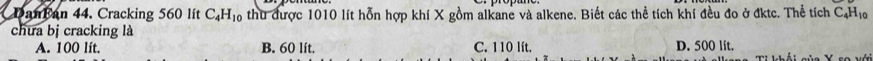 DanBan 44. Cracking 560 lít C_4H_10 thu được 1010 lít hỗn hợp khí X gồm alkane và alkene. Biết các thể tích khí đều đo ở đktc. Thể tích ở C_4H_10
chưa bị cracking là
A. 100 lít. B. 60 lít. C. 110 lít. D. 500 lit.