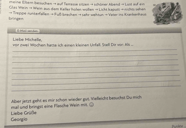 meine Eltern besuchen → auf Terrasse sitzen → schöner Abend → Lust auf ein 
Glas Wein → Wein aus dem Keller holen wollen → Licht kaputt → nichts sehen 
→ Treppe runterfallen → Fuß brechen → sehr wehtun → Vater ins Krankenhaus 
bringen 
E-Mail senden 
Liebe Michelle, 
vor zwei Wochen hatte ich einen kleinen Unfall. Stell Dir vor: Als ... 
_ 
_ 
_ 
_ 
_ 
_ 
_ 
_ 
Aber jetzt geht es mir schon wieder gut. Vielleicht besuchst Du mich 
mal und bringst eine Flasche Wein mit. ≌ 
Liebe Grüße 
Georgio 
Punkte