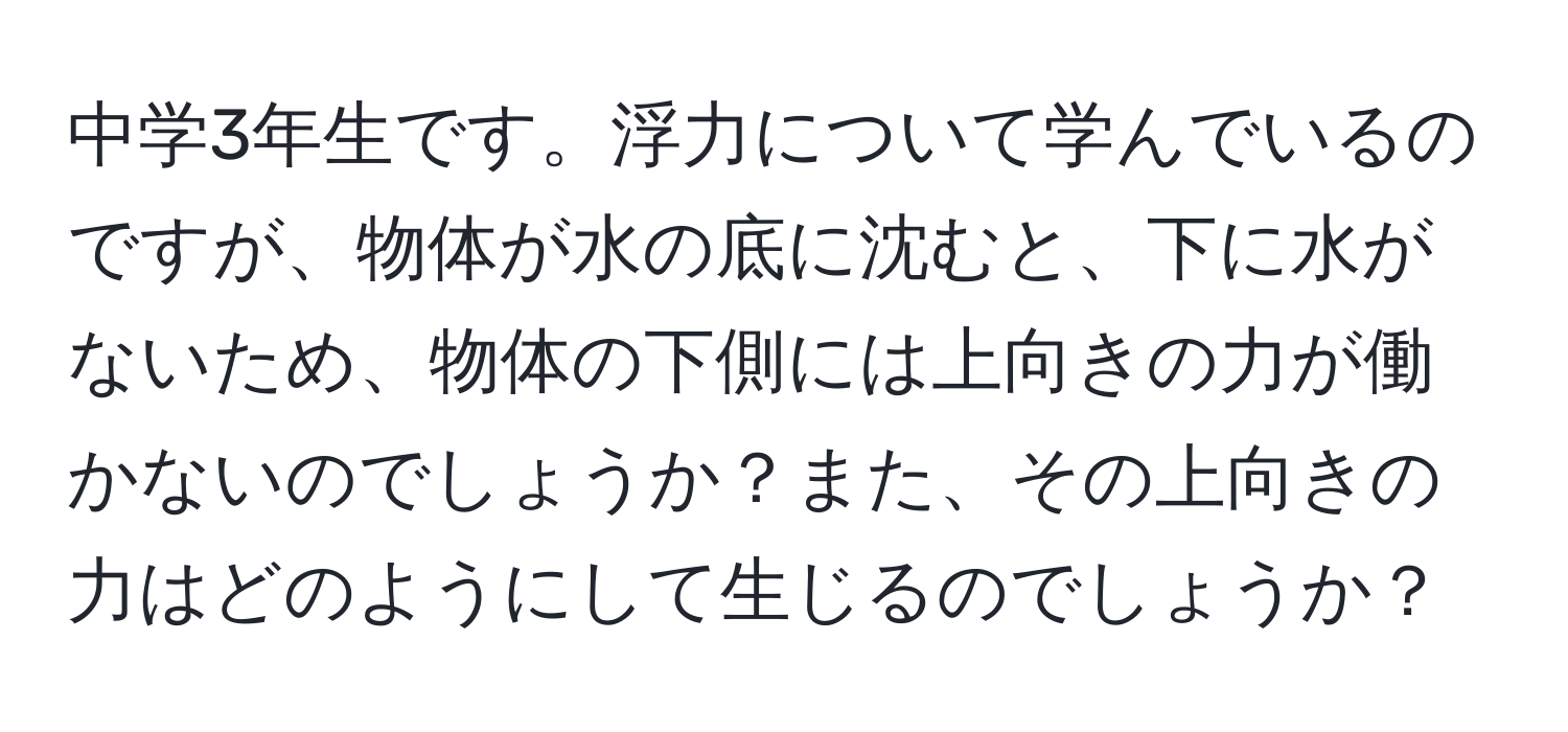 中学3年生です。浮力について学んでいるのですが、物体が水の底に沈むと、下に水がないため、物体の下側には上向きの力が働かないのでしょうか？また、その上向きの力はどのようにして生じるのでしょうか？