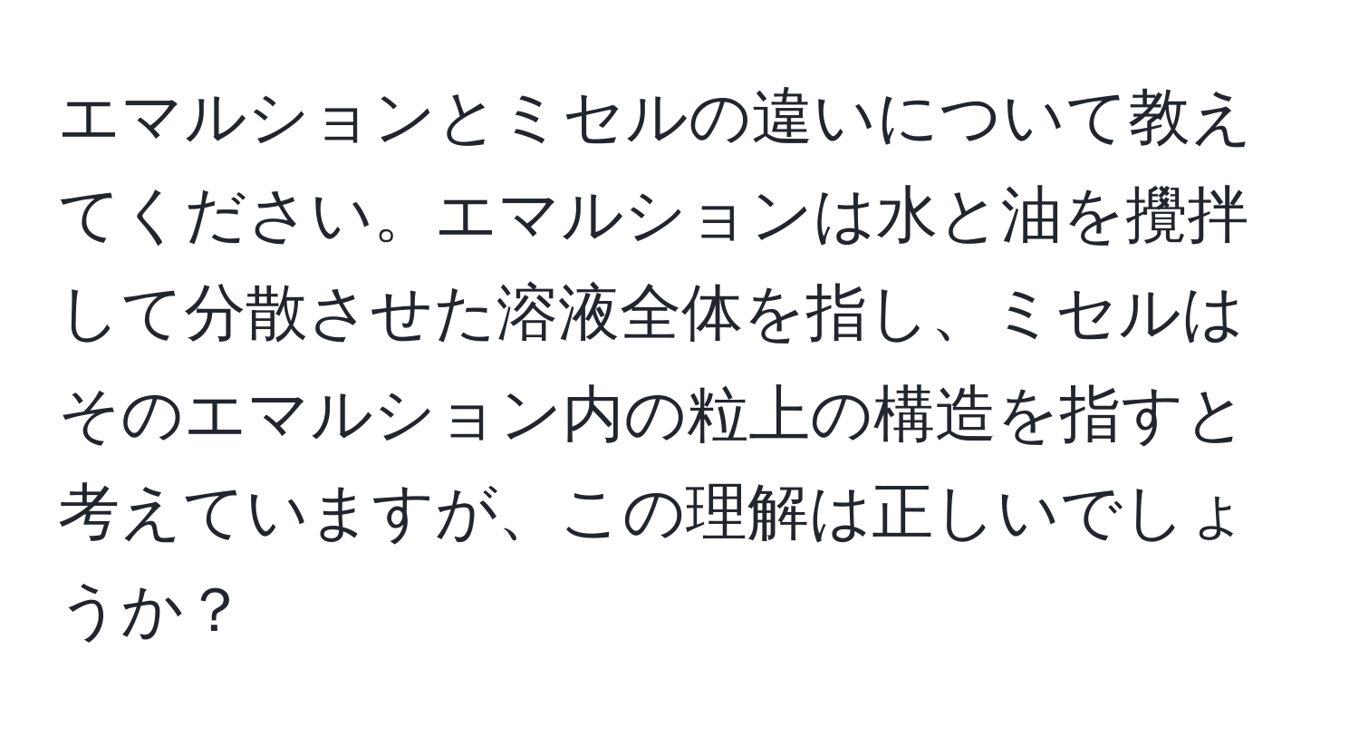 エマルションとミセルの違いについて教えてください。エマルションは水と油を攪拌して分散させた溶液全体を指し、ミセルはそのエマルション内の粒上の構造を指すと考えていますが、この理解は正しいでしょうか？