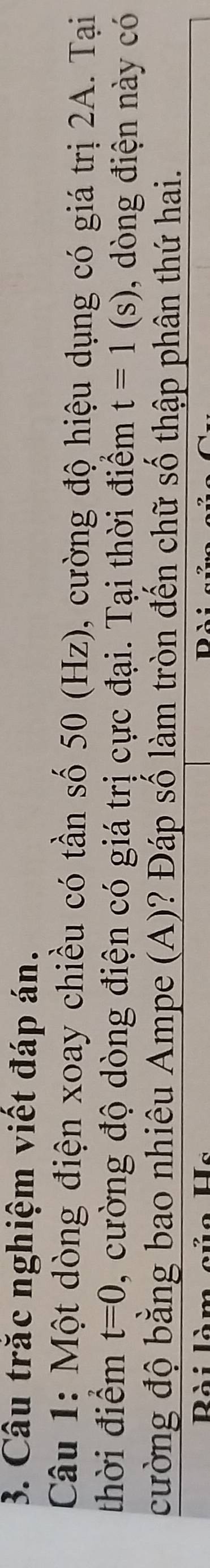 Câu trắc nghiệm viết đáp án. 
Câu 1: Một dòng điện xoay chiều có tần số 50 (Hz), cường độ hiệu dụng có giá trị 2A. Tại 
thời điểm t=0 , cường độ dòng điện có giá trị cực đại. Tại thời điểm t=1(s) , dòng điện này có 
cường độ bằng bao nhiêu Ampe (A)? Đáp số làm tròn đến chữ số thập phân thứ hai.