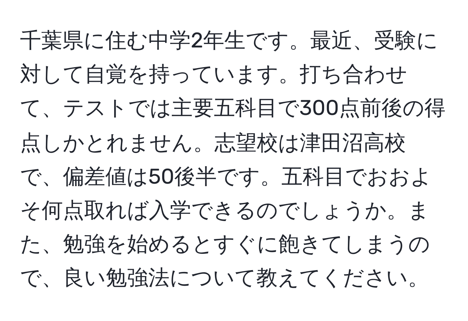 千葉県に住む中学2年生です。最近、受験に対して自覚を持っています。打ち合わせて、テストでは主要五科目で300点前後の得点しかとれません。志望校は津田沼高校で、偏差値は50後半です。五科目でおおよそ何点取れば入学できるのでしょうか。また、勉強を始めるとすぐに飽きてしまうので、良い勉強法について教えてください。