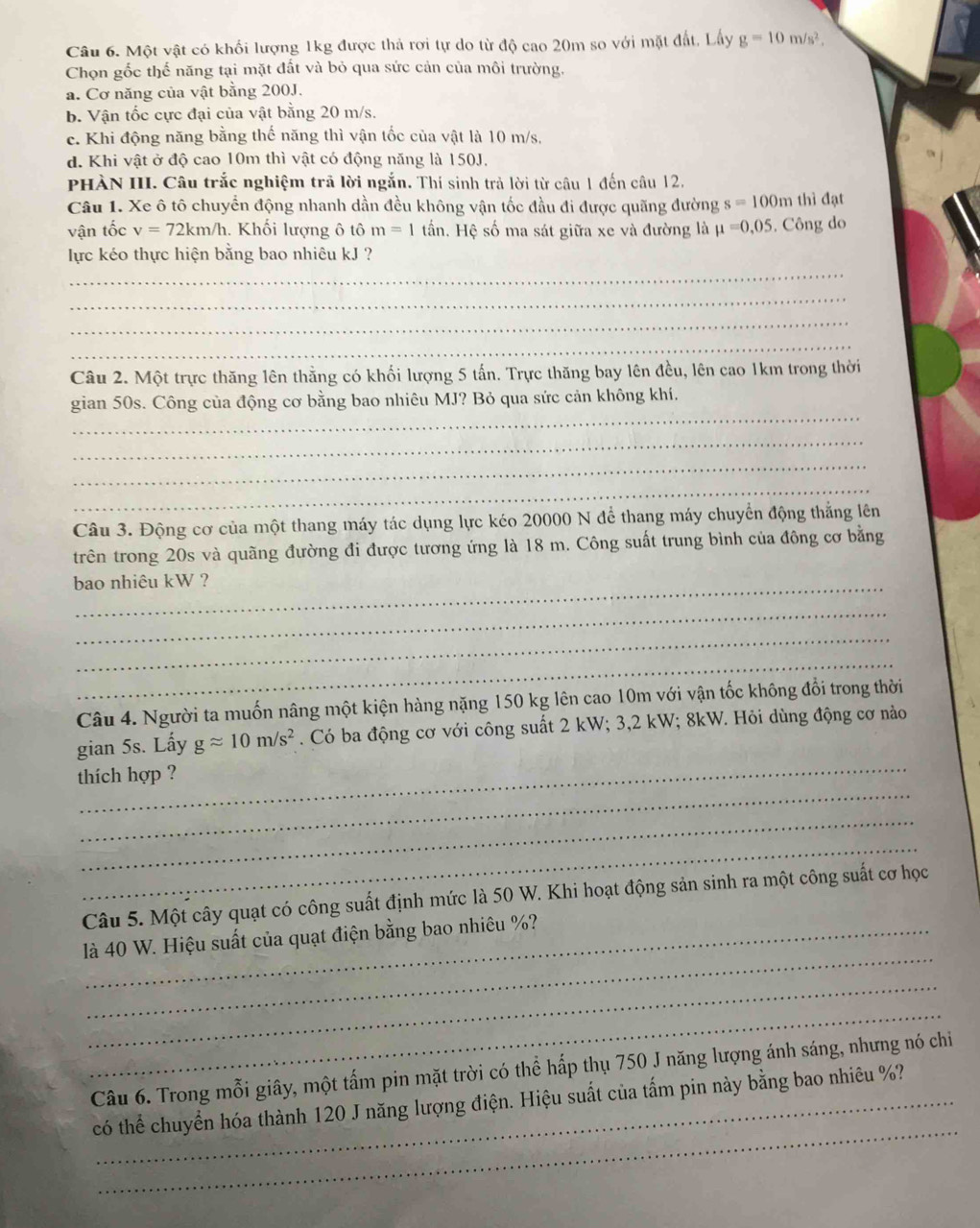 Một vật có khối lượng 1kg được thả rơi tự do từ độ cao 20m so với mặt đất, Lấy g=10m/s^2.
Chọn gốc thế năng tại mặt đất và bỏ qua sức cản của môi trường.
a. Cơ năng của vật bằng 200J.
b. Vận tốc cực đại của vật bằng 20 m/s.
c. Khi động năng bằng thế năng thì vận tốc của vật là 10 m/s.
d. Khi vật ở độ cao 10m thì vật có động năng là 150J.
PHÀN III. Câu trắc nghiệm trả lời ngắn. Thí sinh trả lời từ câu 1 đến câu 12.
Câu 1. Xe ô tô chuyển động nhanh dần đều không vận tốc đầu đi được quãng đường s=100m thì đạt
vận tốc v=72km/h. Khối lượng ô tô m=1 tần. Hệ số ma sát giữa xe và đường là mu =0,05. Công do
_
lực kéo thực hiện bằng bao nhiêu kJ ?
_
_
_
Câu 2. Một trực thăng lên thằng có khối lượng 5 tấn. Trực thăng bay lên đều, lên cao 1km trong thời
_
gian 50s. Công của động cơ bằng bao nhiêu MJ? Bỏ qua sức cản không khí.
_
_
_
Câu 3. Động cơ của một thang máy tác dụng lực kéo 20000 N để thang máy chuyển động thắng lên
trên trong 20s và quãng đường đi được tương ứng là 18 m. Công suất trung bình của đông cơ bằng
bao nhiêu kW ?
_
_
_
Câu 4. Người ta muốn nâng một kiện hàng nặng 150 kg lên cao 10m với vận tốc không đổi trong thời
_
gian 5s. Lấy gapprox 10m/s^2. Có ba động cơ với công suất 2 kW; 3,2 kW; 8kW. Hỏi dùng động cơ nào
_
thích hợp ?
_
_
Câu 5. Một cây quạt có công suất định mức là 50 W. Khi hoạt động sản sinh ra một công suất cơ học
_
là 40 W. Hiệu suất của quạt điện bằng bao nhiêu %?
_
_
Câu 6. Trong mỗi giây, một tấm pin mặt trời có thể hấp thụ 750 J năng lượng ánh sáng, nhưng nó chi
_
có thể chuyển hóa thành 120 J năng lượng điện. Hiệu suất của tấm pin này bằng bao nhiêu %?
