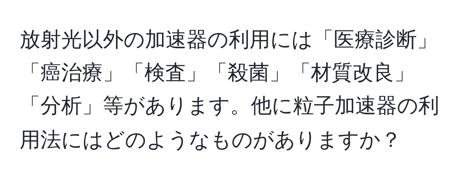 放射光以外の加速器の利用には「医療診断」「癌治療」「検査」「殺菌」「材質改良」「分析」等があります。他に粒子加速器の利用法にはどのようなものがありますか？