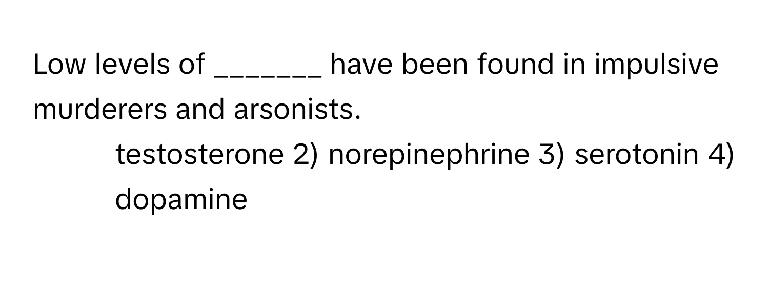 Low levels of _______ have been found in impulsive murderers and arsonists.

1) testosterone 2) norepinephrine 3) serotonin 4) dopamine