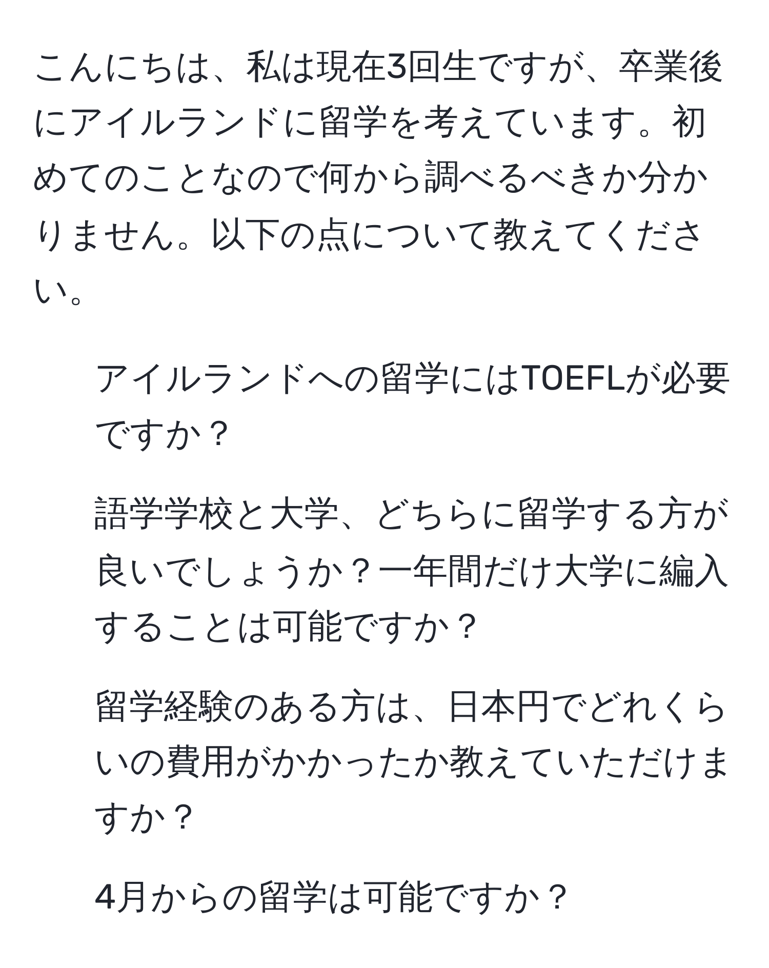 こんにちは、私は現在3回生ですが、卒業後にアイルランドに留学を考えています。初めてのことなので何から調べるべきか分かりません。以下の点について教えてください。  
1. アイルランドへの留学にはTOEFLが必要ですか？  
2. 語学学校と大学、どちらに留学する方が良いでしょうか？一年間だけ大学に編入することは可能ですか？  
3. 留学経験のある方は、日本円でどれくらいの費用がかかったか教えていただけますか？  
4. 4月からの留学は可能ですか？