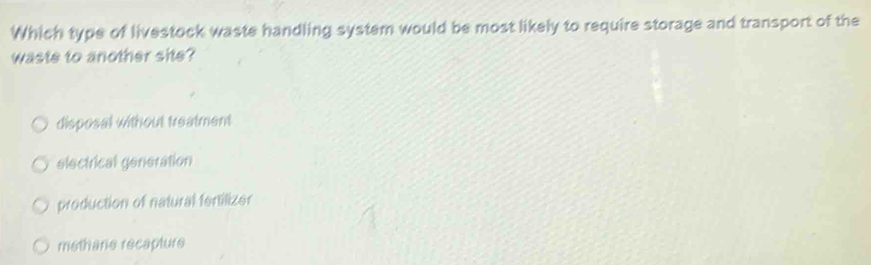 Which type of livestock waste handling system would be most likely to require storage and transport of the
waste to another site?
disposal without treatment
electrical generation
production of natural fertilizer
methane recapture