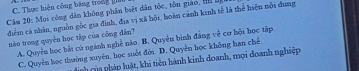 C. Thực hiện công băng trong giả
Câu 20: Mọi công dân không phân biệt dân tộc, tôn giáo, ti lg
điểm cá nhân, nguồn gốc gia đình, địa vị xã hội, hoàn cảnh kinh tế là thể hiện nội dung
nào trong quyền học tập của công dân?
A. Quyền học bất cứ ngành nghề nào. B. Quyền bình đẳng về cơ hội học tập.
C. Quyền học thường xuyên, học suốt đời. D. Quyền học không hạn chế.
dịnh của pháp luật, khi tiến hành kinh doanh, mọi doanh nghiệp