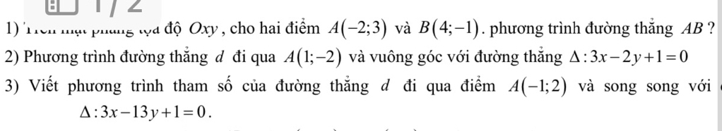 Trên mạt pháng tọa độ Oxy , cho hai điểm A(-2;3) và B(4;-1). phương trình đường thắng AB ? 
2) Phương trình đường thẳng đ đi qua A(1;-2) và vuông góc với đường thắng △ :3x-2y+1=0
3) Viết phương trình tham số của đường thẳng đ đi qua điểm A(-1;2) và song song với
△ : 3x-13y+1=0.