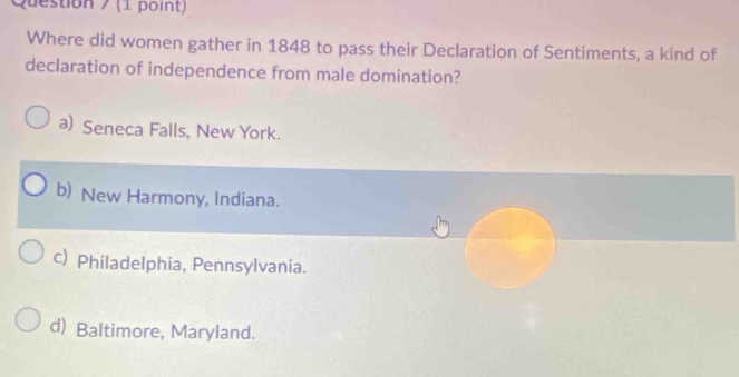 Where did women gather in 1848 to pass their Declaration of Sentiments, a kind of
declaration of independence from male domination?
a) Seneca Falls, New York.
b) New Harmony, Indiana.
c) Philadelphia, Pennsylvania.
d) Baltimore, Maryland.