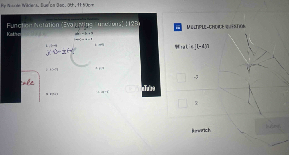 By Nicole Wilders. Due on Dec. 8th, 11:59 pm 
Function Notation (Evaluating Functions) (12B) 
MULTIPLE-CHOICE QUESTION 
Kather
h(t)=5t+3
b(n)=n-1
6. b(0)
5. j(-4) What is j(-4) ? 
7. k(-3)
8. f(t)
-2
uTube 
10. b(-1)
9. k(50)
2 
Subhut 
Rewatch