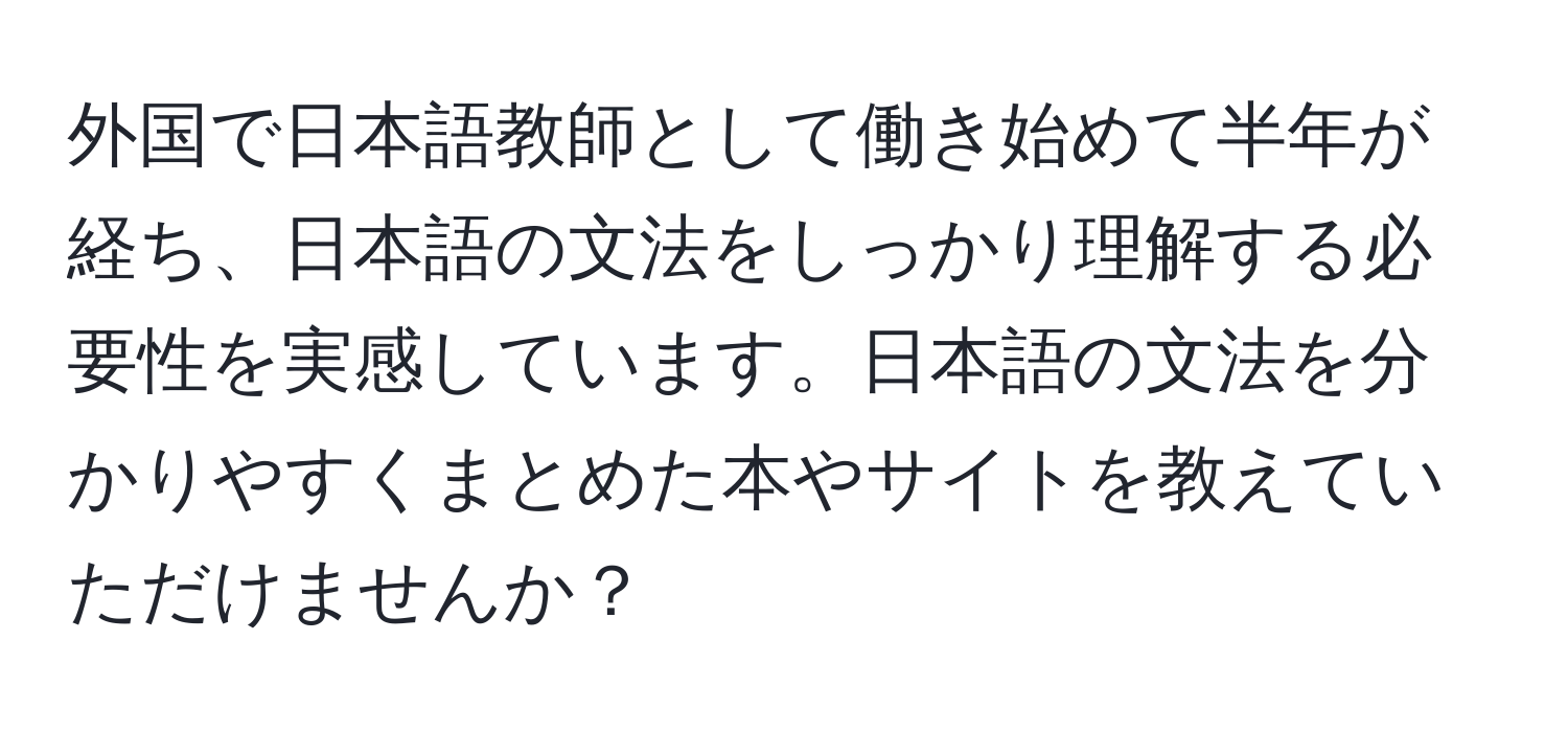 外国で日本語教師として働き始めて半年が経ち、日本語の文法をしっかり理解する必要性を実感しています。日本語の文法を分かりやすくまとめた本やサイトを教えていただけませんか？