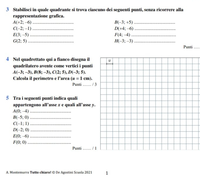 Stabilisci in quale quadrante si trova ciascuno dei seguenti punti, senza ricorrere alla 
rappresentazione grafica. 
_ A(+2;-6)
B(-3;+5) _ 
_ C(-2;-1)
D(+4;-6) _ 
_ E(3;-5)
F(4;-4) _ 
_ G(2;5)
H(-3;-3) _ 
Punti_ 
4 Nel quadrettato qui a fianco disegna il 
quadrilatero avente come vertici i punti
A(-3;-3), B(8;-3), C(2;5), D(-3;5). 
Calcola il perimetro e l’area (u=1cm). 
Punti …… / 
5 Tra i seguenti punti indica quali 
appartengono all’asse x e quali all’asse y. 
_ A(0;-4)
_ B(-5;0)
_ C(-1;1)
_ D(-2;0)
_ E(0;-6)
_ F(0;0)
Punti _/ 
A. Montemurro Tutto chiaro! © De Agostini Scuola 2021 1