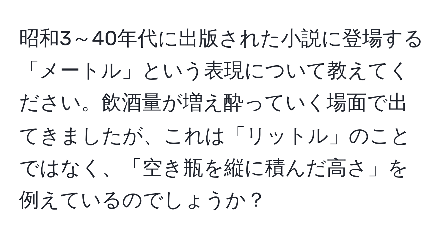 昭和3～40年代に出版された小説に登場する「メートル」という表現について教えてください。飲酒量が増え酔っていく場面で出てきましたが、これは「リットル」のことではなく、「空き瓶を縦に積んだ高さ」を例えているのでしょうか？