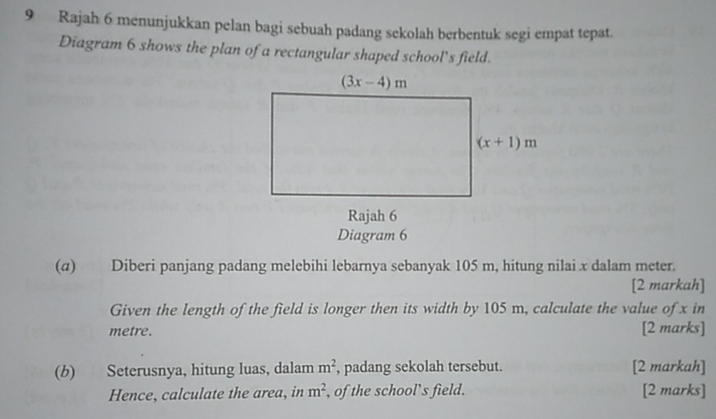 Rajah 6 menunjukkan pelan bagi sebuah padang sekolah berbentuk segi empat tepat.
Diagram 6 shows the plan of a rectangular shaped school’s field.
(α) Diberi panjang padang melebihi lebarnya sebanyak 105 m, hitung nilai x dalam meter.
[2 markah]
Given the length of the field is longer then its width by 105 m, calculate the value of x in
metre. [2 marks]
(b) Seterusnya, hitung luas, dalam , padang sekolah tersebut. m^2 [2 markah]
Hence, calculate the area, in m^2 , of the school’s field. [2 marks]