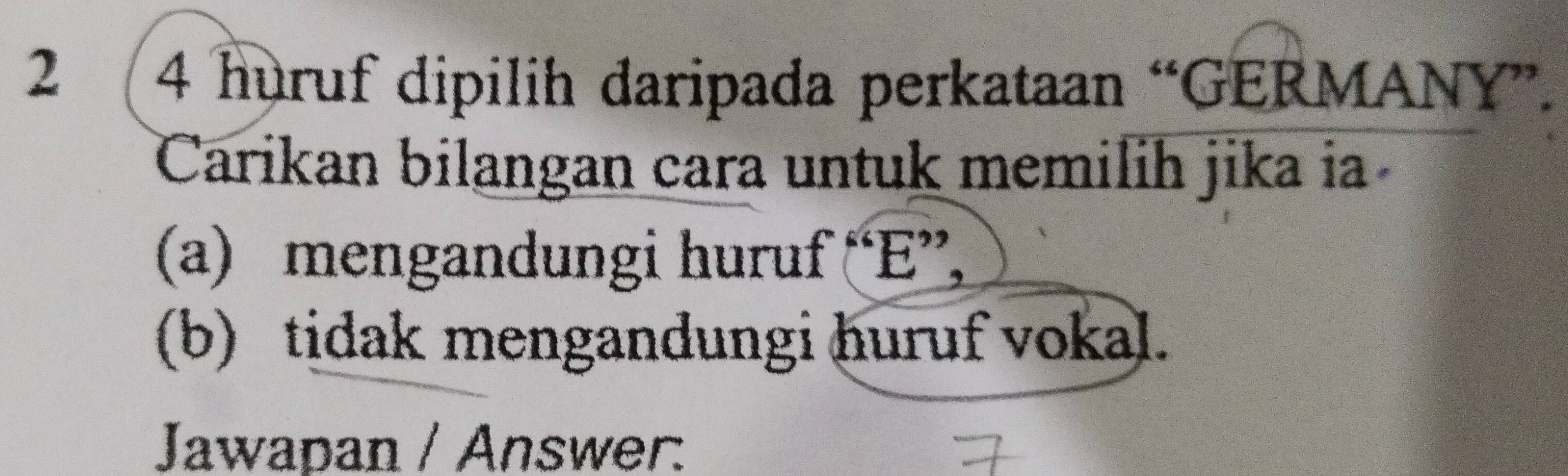 2 4 huruf dipilih daripada perkataan “GERMANY”. 
Carikan bilangan cara untuk memilih jika ia 
(a) mengandungi huruf “ E ”, 
(b) tidak mengandungi huruf vokal. 
Jawapan / Answer: