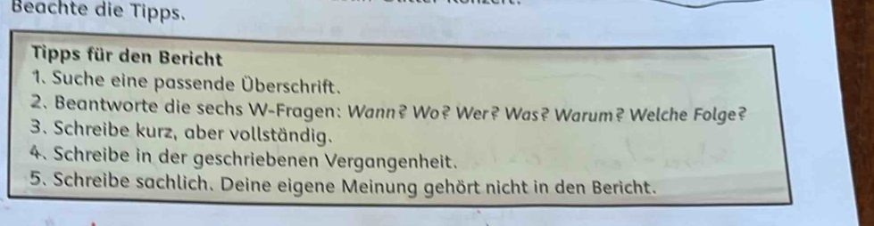 Beachte die Tipps. 
Tipps für den Bericht 
1. Suche eine passende Überschrift. 
2. Beantworte die sechs W-Fragen: Wann? Wo? Wer? Was? Warum? Welche Folge? 
3. Schreibe kurz, aber vollständig. 
4. Schreibe in der geschriebenen Vergangenheit. 
5. Schreibe sachlich. Deine eigene Meinung gehört nicht in den Bericht.