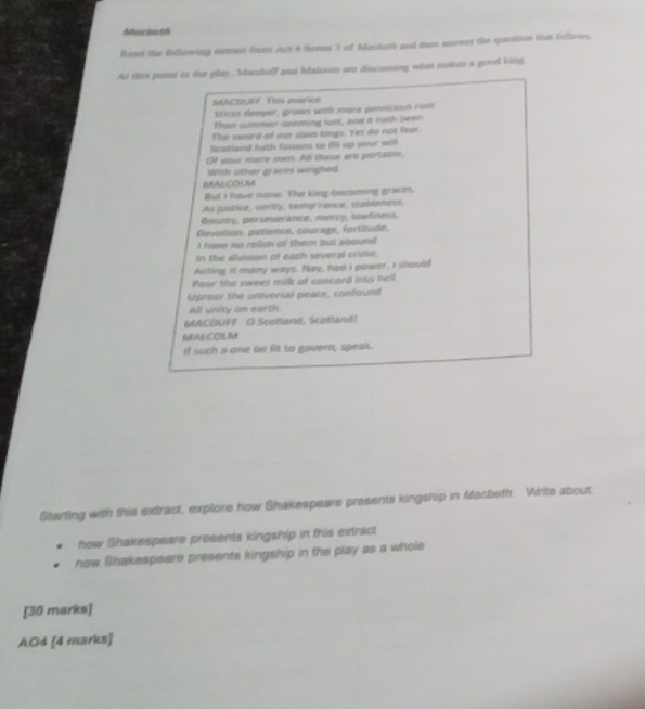 Mocbeth 
Meset the Bollowing uxteas fos Act 4 Soeme 3 of Mackerk and then soeser the suestion that follames. 
At this point in the play, Manshiff and Malcom ao discessing what matus a good king. 
MACOUFF This avarice 
Sticks deeper, graws with more pemicious ross 
Than summu-seeming lust, and it nath been 
The sward of our slain sings. Yes do not fear. 
Scotland hith faisons to 6ll up your will 
Of your mere nwm. All these are portatne, 
With other graces weighed. 
MALCOLM 
But I have none. The king-becoming graces. 
As justice, verity, temp rance, stableness, 
Bounry, perseverance, mercy, lowliness. 
Devotion. patience, courage, fortitude. 
I have no relish of them but soound . 
In the division of each several crime, 
Acting it many ways. Nay, had I power, I should 
Pour the sweet milk of concard into hell. 
Uproar the universal peace, confound 
All unity on earth. 
MACDUFF O Scotland, Scotland! 
MALCOLM 
If such a one be fit to govern, speak. 
Starting with this extract, explore how Shakespeare presents kingship in Macbeth. Write about 
how Shakespeare presents kingship in this extract 
how Shakespeare presents kingship in the play as a whole 
[30 marks] 
AO4 [4 marks]