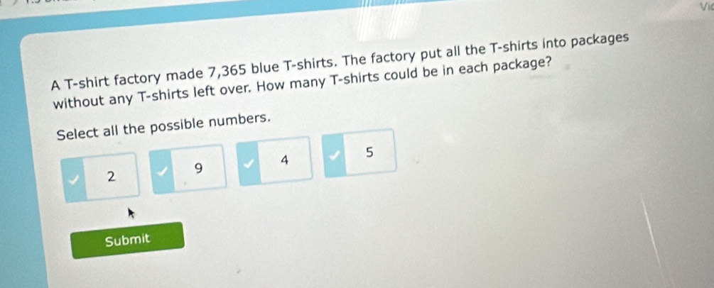 A T-shirt factory made 7,365 blue T-shirts. The factory put all the T-shirts into packages
without any T-shirts left over. How many T-shirts could be in each package?
Select all the possible numbers.
2 9 4 5
Submit