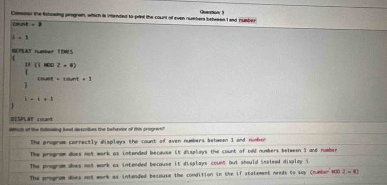 Consaser the following program, which is intended to print the count of even numbers between 1 and number
CR,ON) -0
1· 1
SEPEAT number TIMES

IF(iM)2=0)
cou if=ca int · 1 

i-i+1
SAY count
Whiich of the fillowing bes describes the behavior of this program?
The program correctly displays the count of even numbers between 1 and number
The program does not work as intended because it displays the count of odd numbers between I and number
The program does not work as intended because it displays count but should instead display i
The program does not work as intended because the condition in the if statement needs to say (number H HOO2=0