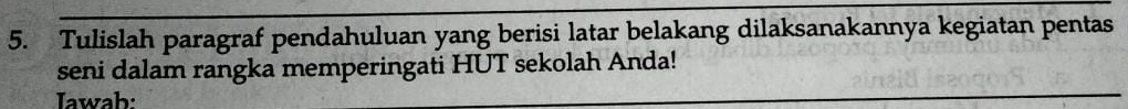 Tulislah paragraf pendahuluan yang berisi latar belakang dilaksanakannya kegiatan pentas 
seni dalam rangka memperingati HUT sekolah Anda! 
Iawab: