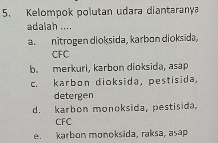 Kelompok polutan udara diantaranya
adalah ....
a. nitrogen dioksida, karbon dioksida,
CFC
b. merkuri, karbon dioksida, asap
c. karbon dioksida, pestisida,
detergen
d. karbon monoksida, pestisida,
CFC
e. karbon monoksida, raksa, asap