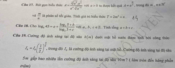 Rút gọn biểu thức A=frac sqrt[3](a^5)· a^(frac 7)3a^4· sqrt[7](a^(-2)) vớị a>0 ta được kết quả A=a^(frac m)n , trong đó m , n∈ N^*
và  m/n  là phân số tối giản. Tính giá trị biểu thức T=2m^2+n. 
Câu 18. Cho log _645=a+frac log _25+blog _23+c với ,b,c∈ Z. Tính tổng a+b+c. 
Câu 19. Cường độ ánh sáng tại độ sâu h(m) dưới mặt hồ nước được tính bởi công thức
I_k=I_0( 1/2 )^ k/4 , , trong đó I_0 là cường độ ánh sáng tại mặt hồ. Cường độ ánh sáng tại độ sâu
5m gấp bao nhiêu lần cường độ ánh sáng tại độ sâu 10m? ( làm tròn đến hàng phần 
trăm)