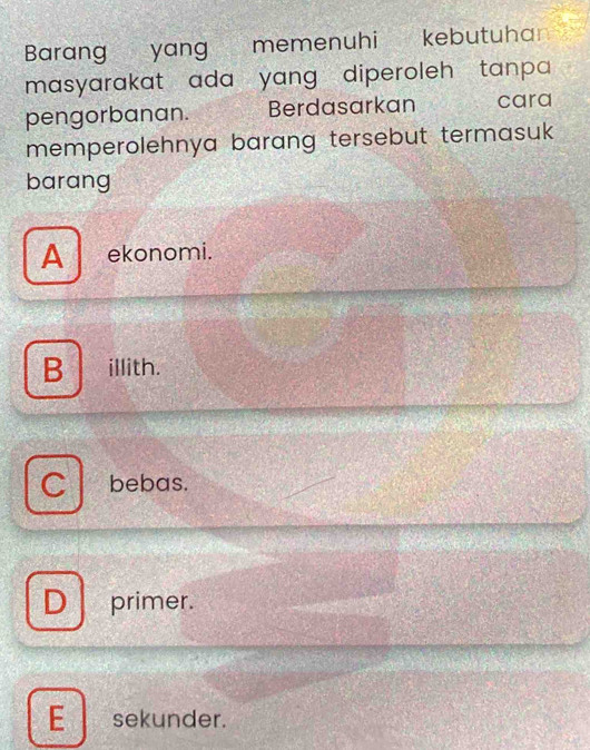 Barang yang memenuhi kebutuha
masyarakat ada yang diperoleh tanpa 
pengorbanan. Berdasarkan cara
memperolehnya barang tersebut termasuk 
barang
A _ ekonomi.
B illith.
bebas.
D primer.
E sekunder.