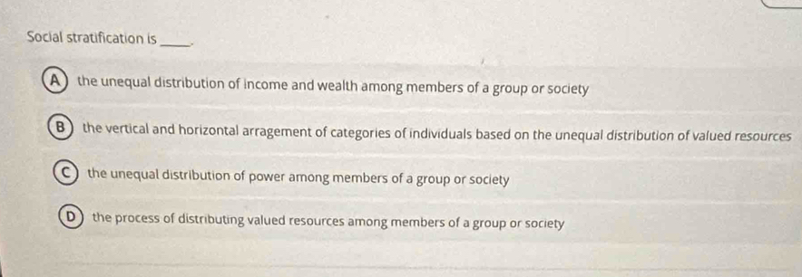 Social stratification is
_
A the unequal distribution of income and wealth among members of a group or society
B ) the vertical and horizontal arragement of categories of individuals based on the unequal distribution of valued resources
C the unequal distribution of power among members of a group or society
D the process of distributing valued resources among members of a group or society