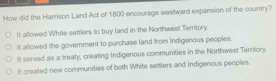 How did the Harrison Land Act of 1800 encourage westward expansion of the country?
It allowed White settlers to buy land in the Northwest Territory.
It allowed the government to purchase land from Indigenous peoples.
It served as a treaty, creating Indigenous communities in the Northwest Territory.
It created new communities of both White settlers and Indigenous peoples.