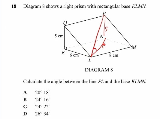 Diagram 8 shows a right prism with rectangular base KLMN.
DIAGRAM 8
Calculate the angle between the line PL and the base KLMN.
A 20°18'
B 24°16'
C 24°22'
D 26°34'