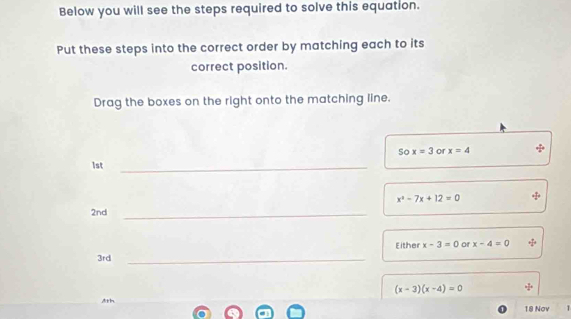 Below you will see the steps required to solve this equation. 
Put these steps into the correct order by matching each to its 
correct position. 
Drag the boxes on the right onto the matching line. 
So x=3 or x=4
1st _
x^2-7x+12=0
2nd _ 
Either x-3=0 or x-4=0
3rd _
(x-3)(x-4)=0
Ath 
18 Nov