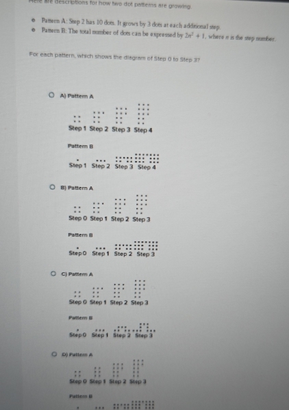 Hele se descriptions for now two dot patterns are growing.
Pamern A: Sep 2 has 10 dots. It grows by 3 dots at each additional stp.
Pamern B: The total number of dots can be expressed by 2n^2+1 , where i is the step number.
For each pattern, which shows the diagram of Step 0 to Step 37
A) Pattern A
Pattern B
Step 1 Step 2 Step 3 Step 4
B) Pattern A
Pattern (
Step 0 Step 1 Step 2 Step 3
C) Pattern A
Pattern B
Step 0 Step 1 Step 2 Step 3
D) Pattern A
Pattern I
_
_