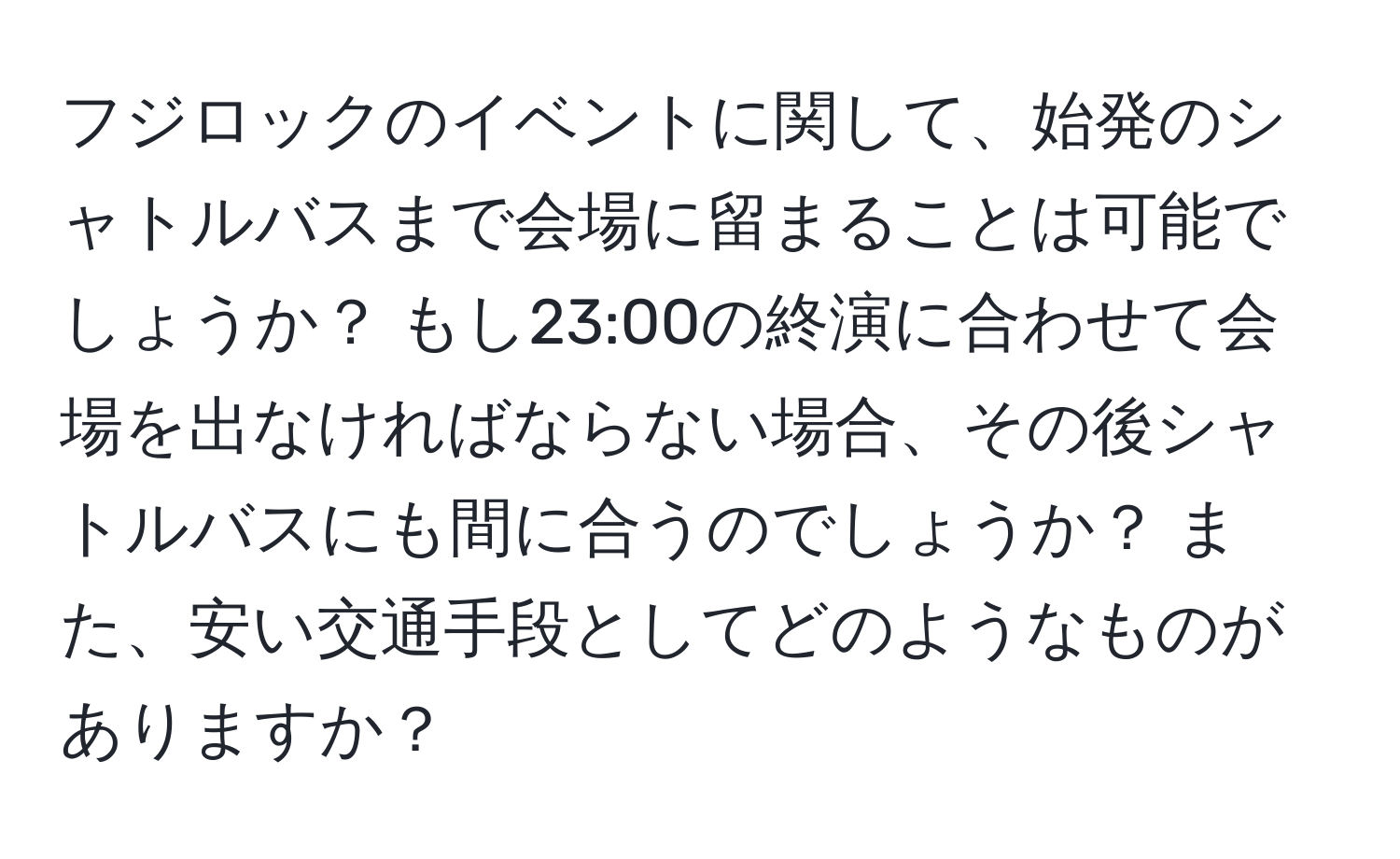 フジロックのイベントに関して、始発のシャトルバスまで会場に留まることは可能でしょうか？ もし23:00の終演に合わせて会場を出なければならない場合、その後シャトルバスにも間に合うのでしょうか？ また、安い交通手段としてどのようなものがありますか？