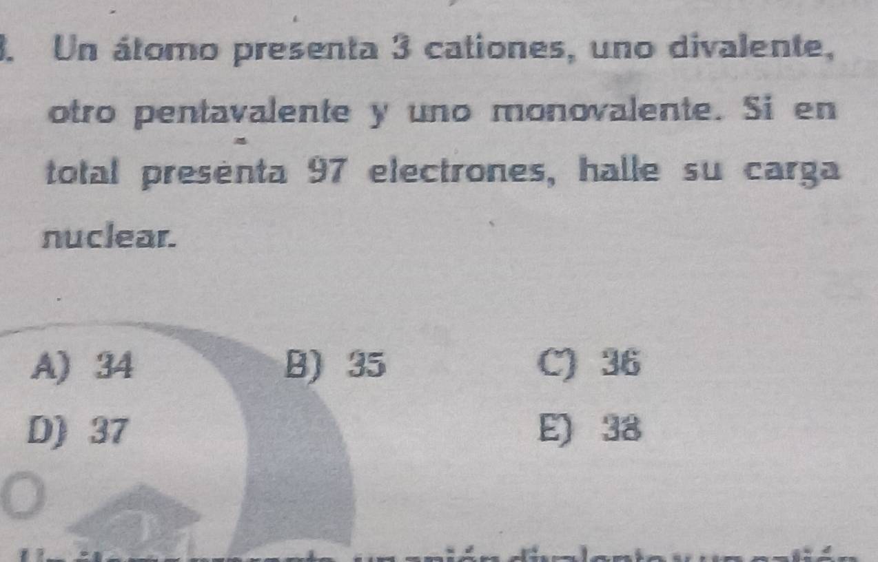 Un átomo presenta 3 cationes, uno divalente,
otro pentavalente y uno monovalente. Si en
total presenta 97 electrones, halle su carga
nuclear.
A) 34 B) 35 C) 36
D) 37 E) 38