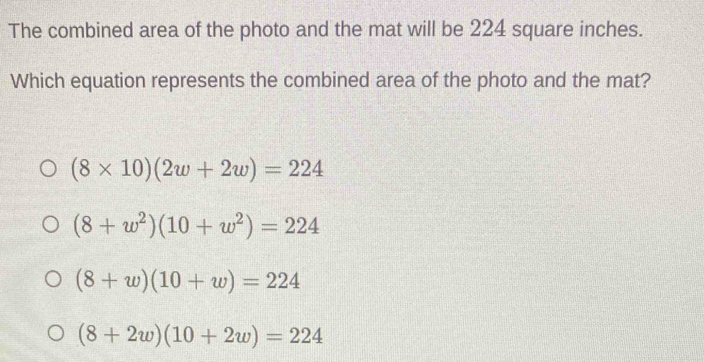 The combined area of the photo and the mat will be 224 square inches.
Which equation represents the combined area of the photo and the mat?
(8* 10)(2w+2w)=224
(8+w^2)(10+w^2)=224
(8+w)(10+w)=224
(8+2w)(10+2w)=224