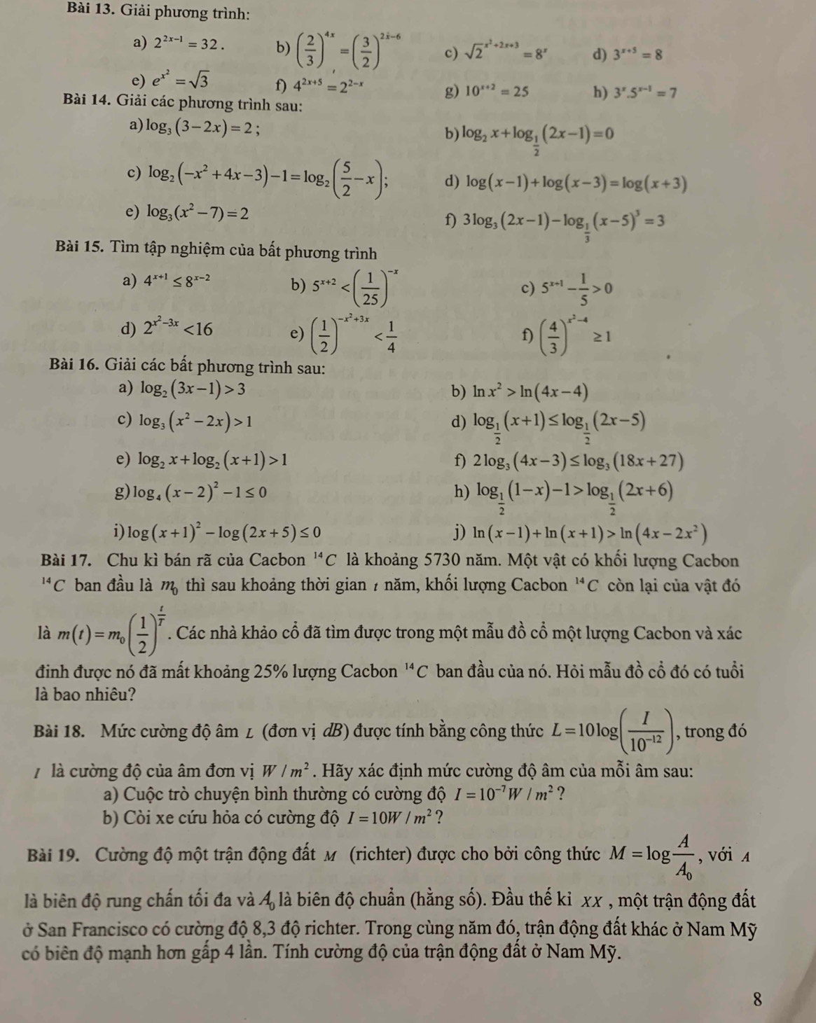 Giải phương trình:
a) 2^(2x-1)=32. b) ( 2/3 )^4x=( 3/2 )^2x-6 c) sqrt 2^((x^2)+2x+3)=8^x d) 3^(x+5)=8
e) e^(x^2)=sqrt(3) f) 4^(2x+5)=2^(2-x) g) 10^(x+2)=25 h) 3^x.5^(x-1)=7
Bài 14. Giải các phương trình sau:
a) log _3(3-2x)=2
b) log _2x+log _ 1/2 (2x-1)=0
c) log _2(-x^2+4x-3)-1=log _2( 5/2 -x); d) log (x-1)+log (x-3)=log (x+3)
e) log _3(x^2-7)=2
f) 3log _3(2x-1)-log _ 1/3 (x-5)^3=3
Bài 15. Tìm tập nghiệm của bất phương trình
a) 4^(x+1)≤ 8^(x-2)
b) 5^(x+2) 5^(x+1)- 1/5 >0
c)
d) 2^(x^2)-3x<16</tex> e) ( 1/2 )^-x^2+3x ( 4/3 )^x^2-4≥ 1
f)
Bài 16. Giải các bất phương trình sau:
a) log _2(3x-1)>3 b) ln x^2>ln (4x-4)
c) log _3(x^2-2x)>1 d) log _ 1/2 (x+1)≤ log _ 1/2 (2x-5)
e) log _2x+log _2(x+1)>1 f) 2log _3(4x-3)≤ log _3(18x+27)
g) log _4(x-2)^2-1≤ 0 h) log _ 1/2 (1-x)-1>log _ 1/2 (2x+6)
i) log (x+1)^2-log (2x+5)≤ 0 j) ln (x-1)+ln (x+1)>ln (4x-2x^2)
Bài 17. Chu kì bán rã của Cacbon^(14)C là khoảng 5730 năm. Một vật có khối lượng Cacbon^(14)C ban đầu là m_0 thì sau khoảng thời gian 7 năm, khối lượng Cacbon 'C còn lại của vật đó
là m(t)=m_0( 1/2 )^ t/T . Các nhà khảo cổ đã tìm được trong một mẫu đồ cổ một lượng Cacbon và xác
đinh được nó đã mất khoảng 25% lượng Cacbon ''C ban đầu của nó. Hỏi mẫu đồ cổ đó có tuổi
là bao nhiêu?
Bài 18. Mức cường độ âm ∠ (đơn vị dB) được tính bằng công thức L=10log ( I/10^(-12) ) , trong đó
7 là cường độ của âm đơn vị W/m^2. Hãy xác định mức cường độ âm của mỗi âm sau:
a) Cuộc trò chuyện bình thường có cường độ I=10^(-7)W/m^2 ?
b) Còi xe cứu hỏa có cường độ I=10W/m^2
Bài 19. Cường độ một trận động đất m (richter) được cho bởi công thức M=log frac AA_0 , với A
là biên độ rung chấn tối đa và 4 là biên độ chuẩn (hằng số). Đầu thế kỉ xx , một trận động đất
ở San Francisco có cường độ 8,3 độ richter. Trong cùng năm đó, trận động đất khác ở Nam Mỹ
có biên độ mạnh hơn gấp 4 lần. Tính cường độ của trận động đất ở Nam Mỹ.
8