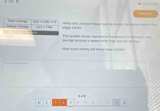 3or 8 BeuPt ANBWE 
Fiflset GO2 
Heidy's Savings h(x)=2.50x+75 Heidy and Jackson began saving money the same week in the 
Jackson's Savings f(x)=7.50x piggy banks. 
Zoom 
The system shown represents the amount of money in their 
savings account x weeks after they started saving. 
How much money did Heidy have initially? 
Enter Answer Here
3 of 8 
K < <tex>1 2 3 4 5 6 7 8