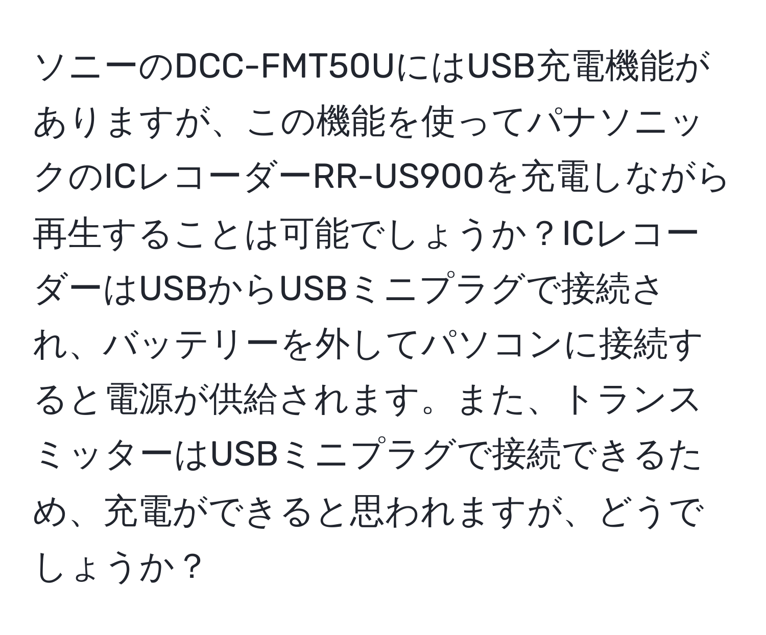 ソニーのDCC-FMT50UにはUSB充電機能がありますが、この機能を使ってパナソニックのICレコーダーRR-US900を充電しながら再生することは可能でしょうか？ICレコーダーはUSBからUSBミニプラグで接続され、バッテリーを外してパソコンに接続すると電源が供給されます。また、トランスミッターはUSBミニプラグで接続できるため、充電ができると思われますが、どうでしょうか？