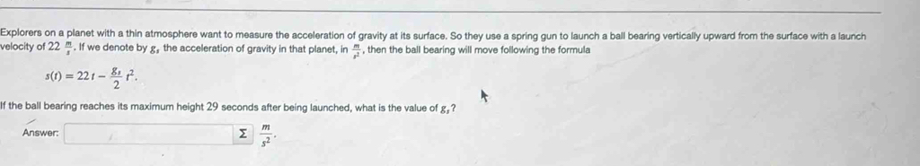 Explorers on a planet with a thin atmosphere want to measure the acceleration of gravity at its surface. So they use a spring gun to launch a ball bearing vertically upward from the surface with a launch 
velocity of 22 m/s . If we denote by g, the acceleration of gravity in that planet, in  m/s^2  , then the ball bearing will move following the formula
s(t)=22t-frac g_32t^2. 
If the ball bearing reaches its maximum height 29 seconds after being launched, what is the value of g,? 
Answer: □ sumlimits ||  m/s^2 .