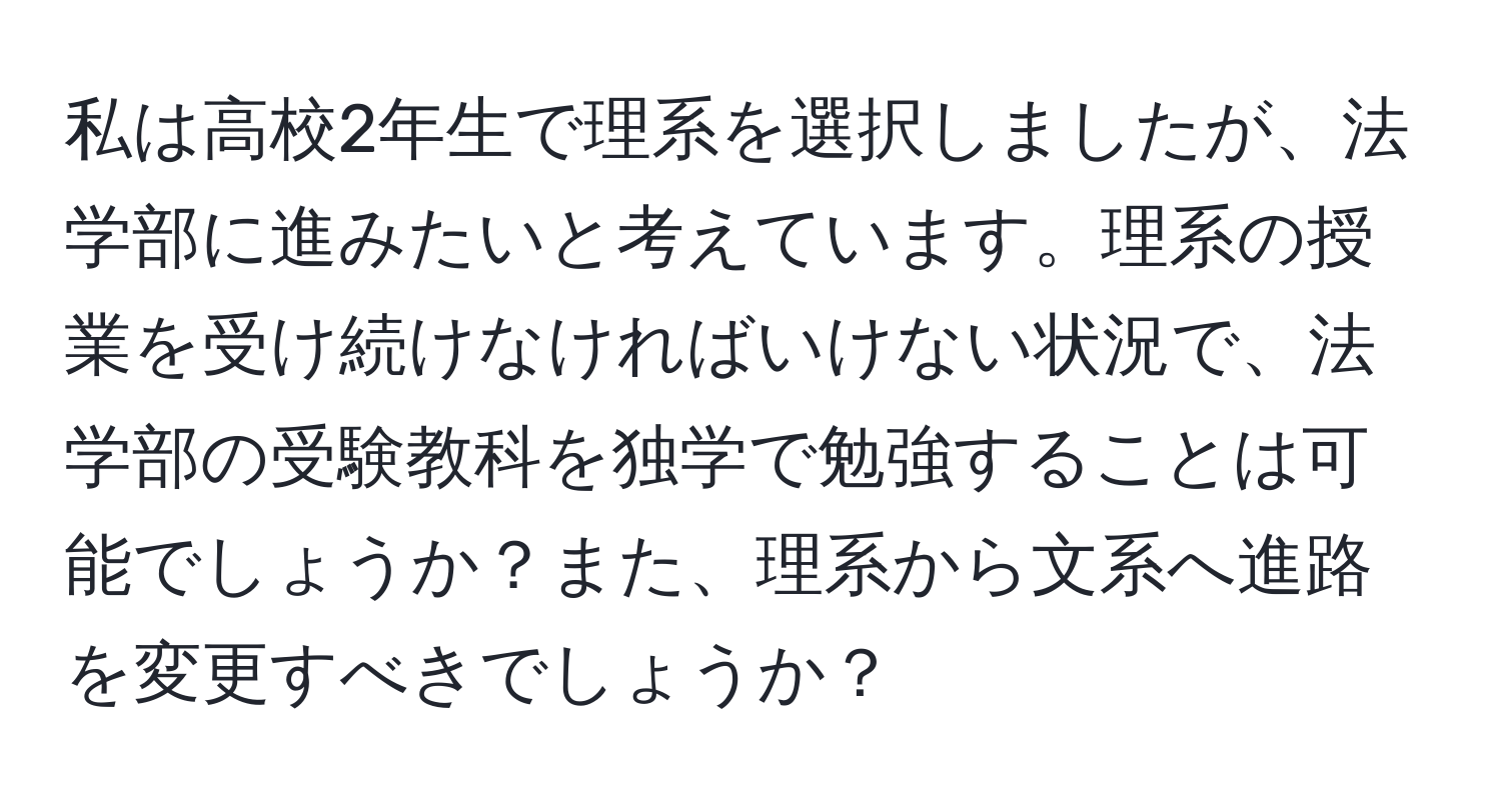 私は高校2年生で理系を選択しましたが、法学部に進みたいと考えています。理系の授業を受け続けなければいけない状況で、法学部の受験教科を独学で勉強することは可能でしょうか？また、理系から文系へ進路を変更すべきでしょうか？