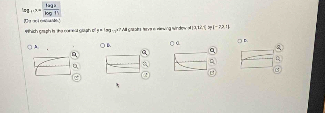 log _11x= log x/log 11 
(Do not evaluate.) 
Which graph is the correct graph of y=log _11x? All graphs have a viewing window of [0,12,1] by [-2,2,1]. 
A. 
B. 
C. 
D.