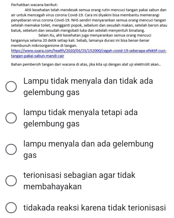 Perhatikan wacana berikut:
Ahli kesehatan telah mendesak semua orang rutin mencuci tangan pakai sabun dan
air untuk mencegah virus corona Covid-19. Cara ini diyakini bisa membantu memerangi
penyebaran virus corona Covid-19. NHS sendiri menyarankan semua orang mencuci tangan
setelah memakai toilet, mengganti popok, sebelum dan sesudah makan, setelah bersin atau
batuk, sebelum dan sesudah mengobati luka dan setelah menyentuh binatang.
Selain itu, ahli kesehatan juga menyarankan semua orang mencuci
tangannya selama 20 detik setiap kali. Sebab, lamanya durasi ini bisa benar-benar
membunuh mikroorganisme di tangan.
https://www.suara.com/health/2020/03/25/152000/cegah-covid-19-seberapa-efektif-cuci-
tangan-pakai-sabun-mandi-cair
Bahan pembersih tangan dari wacana di atas, jika kita uji dengan alat uji elektrolit akan..
Lampu tidak menyala dan tidak ada
gelembung gas
lampu tidak menyala tetapi ada
gelembung gas
lampu menyala dan ada gelembung
gas
terionisasi sebagian agar tidak
membahayakan
tidakada reaksi karena tidak terionisasi