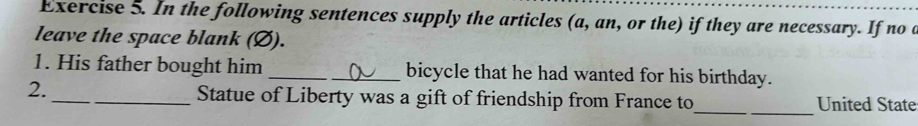 In the following sentences supply the articles (a, an, or the) if they are necessary. If no a 
leave the space blank (Ø). 
1. His father bought him __bicycle that he had wanted for his birthday. 
2. 
__ 
_Statue of Liberty was a gift of friendship from France to United State